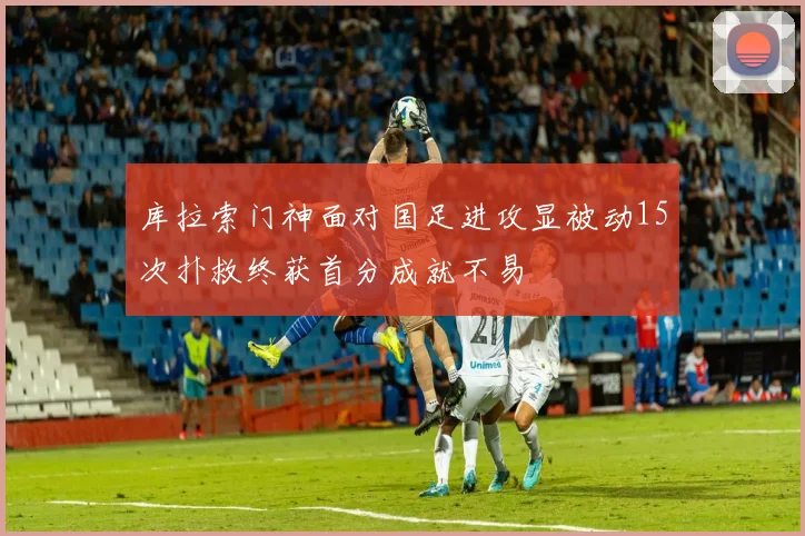 库拉索门神面对国足进攻显被动15次扑救终获首分成就不易