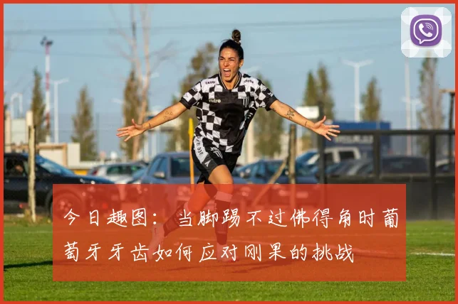 今日趣图：当脚踢不过佛得角时葡萄牙牙齿如何应对刚果的挑战
