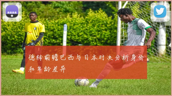 德转前瞻巴西与日本对决分析身价和年龄差异