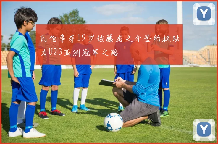 瓦伦争夺19岁佐藤龙之介签约权助力U23亚洲冠军之路